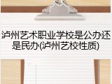 泸州艺术职业学校是公办还是民办(泸州艺校性质)