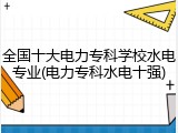 全国十大电力专科学校水电专业(电力专科水电十强)
