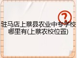 驻马店上蔡县农业中专学校哪里有(上蔡农校位置)