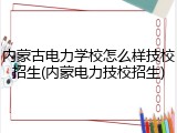 内蒙古电力学校怎么样技校招生(内蒙电力技校招生)