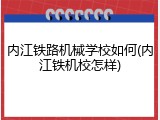内江铁路机械学校如何(内江铁机校怎样)