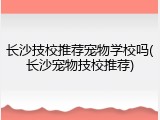 长沙技校推荐宠物学校吗(长沙宠物技校推荐)
