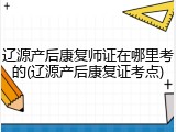 辽源产后康复师证在哪里考的(辽源产后康复证考点)