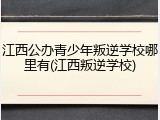 江西公办青少年叛逆学校哪里有(江西叛逆学校)