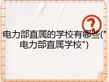 电力部直属的学校有哪些("电力部直属学校")