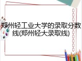 郑州轻工业大学的录取分数线(郑州轻大录取线)