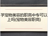 学宠物美容的职高中专可以上吗(宠物美容职高)