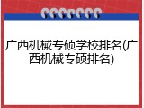 广西机械专硕学校排名(广西机械专硕排名)