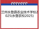兰州永登县农业技术学校2025(永登农校2025)