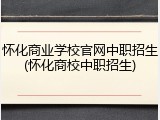 怀化商业学校官网中职招生(怀化商校中职招生)