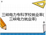 三峡电力专科学校就业率(三峡电力就业率)