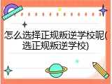 怎么选择正规叛逆学校呢(选正规叛逆学校)
