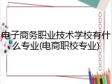 电子商务职业技术学校有什么专业(电商职校专业)