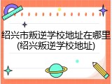 绍兴市叛逆学校地址在哪里(绍兴叛逆学校地址)
