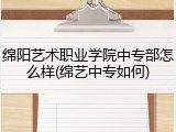 绵阳艺术职业学院中专部怎么样(绵艺中专如何)