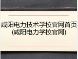 咸阳电力技术学校官网首页(咸阳电力学校官网)