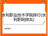 水利职业技术学院排行(水利职院排名)