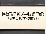 管教孩子叛逆学校哪里好(叛逆管教学校推荐)