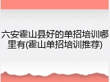 六安霍山县好的单招培训哪里有(霍山单招培训推荐)