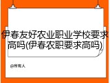 伊春友好农业职业学校要求高吗(伊春农职要求高吗)