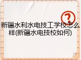 新疆水利水电技工学校怎么样(新疆水电技校如何)