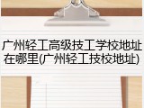 广州轻工高级技工学校地址在哪里(广州轻工技校地址)
