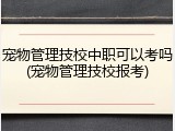 宠物管理技校中职可以考吗(宠物管理技校报考)