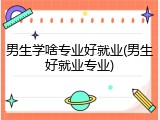 男生学啥专业好就业(男生好就业专业)