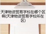 天津物资贸易学校在哪个区啊(天津物资贸易学校所在区)
