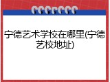 宁德艺术学校在哪里(宁德艺校地址)