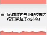 营口站前数控专业职校排名(营口数控职校排名)
