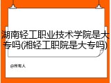 湖南轻工职业技术学院是大专吗(湘轻工职院是大专吗)
