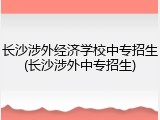 长沙涉外经济学校中专招生(长沙涉外中专招生)