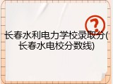 长春水利电力学校录取分(长春水电校分数线)