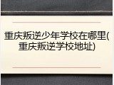 重庆叛逆少年学校在哪里(重庆叛逆学校地址)