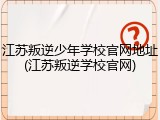 江苏叛逆少年学校官网地址(江苏叛逆学校官网)