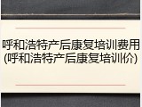 呼和浩特产后康复培训费用(呼和浩特产后康复培训价)