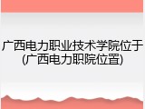 广西电力职业技术学院位于(广西电力职院位置)