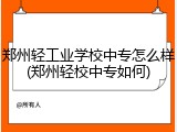 郑州轻工业学校中专怎么样(郑州轻校中专如何)