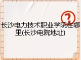 长沙电力技术职业学院在哪里(长沙电院地址)