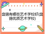 盘锦有哪些艺术学校好(盘锦优质艺术学校)