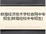 蚌埠经济技术学校官网中专招生(蚌埠经校中专招生)