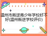 温州市叛逆青少年学校好不好(温州叛逆学校评价)