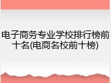 电子商务专业学校排行榜前十名(电商名校前十榜)