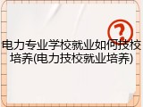 电力专业学校就业如何技校培养(电力技校就业培养)