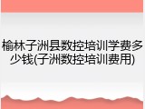 榆林子洲县数控培训学费多少钱(子洲数控培训费用)