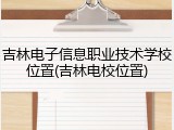 吉林电子信息职业技术学校位置(吉林电校位置)