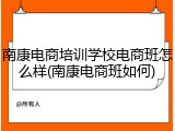 南康电商培训学校电商班怎么样(南康电商班如何)