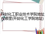 开封化工职业技术学院地址在哪里(开封化工学院地址)
