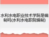 水利水电职业技术学院是编制吗(水利水电职院编制)
